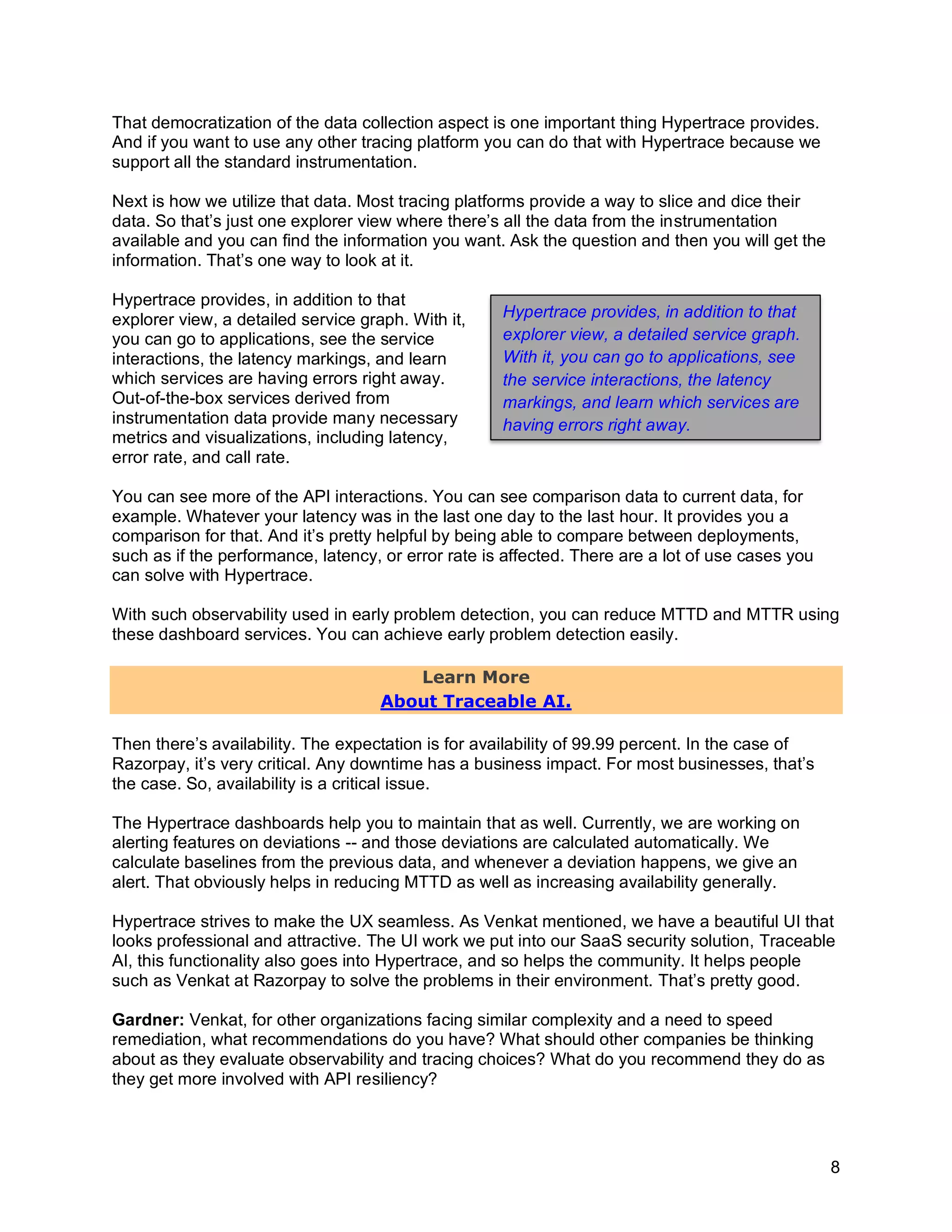 8
That democratization of the data collection aspect is one important thing Hypertrace provides.
And if you want to use any other tracing platform you can do that with Hypertrace because we
support all the standard instrumentation.
Next is how we utilize that data. Most tracing platforms provide a way to slice and dice their
data. So that’s just one explorer view where there’s all the data from the instrumentation
available and you can find the information you want. Ask the question and then you will get the
information. That’s one way to look at it.
Hypertrace provides, in addition to that
explorer view, a detailed service graph. With it,
you can go to applications, see the service
interactions, the latency markings, and learn
which services are having errors right away.
Out-of-the-box services derived from
instrumentation data provide many necessary
metrics and visualizations, including latency,
error rate, and call rate.
You can see more of the API interactions. You can see comparison data to current data, for
example. Whatever your latency was in the last one day to the last hour. It provides you a
comparison for that. And it’s pretty helpful by being able to compare between deployments,
such as if the performance, latency, or error rate is affected. There are a lot of use cases you
can solve with Hypertrace.
With such observability used in early problem detection, you can reduce MTTD and MTTR using
these dashboard services. You can achieve early problem detection easily.
Learn More
About Traceable AI.
Then there’s availability. The expectation is for availability of 99.99 percent. In the case of
Razorpay, it’s very critical. Any downtime has a business impact. For most businesses, that’s
the case. So, availability is a critical issue.
The Hypertrace dashboards help you to maintain that as well. Currently, we are working on
alerting features on deviations -- and those deviations are calculated automatically. We
calculate baselines from the previous data, and whenever a deviation happens, we give an
alert. That obviously helps in reducing MTTD as well as increasing availability generally.
Hypertrace strives to make the UX seamless. As Venkat mentioned, we have a beautiful UI that
looks professional and attractive. The UI work we put into our SaaS security solution, Traceable
AI, this functionality also goes into Hypertrace, and so helps the community. It helps people
such as Venkat at Razorpay to solve the problems in their environment. That’s pretty good.
Gardner: Venkat, for other organizations facing similar complexity and a need to speed
remediation, what recommendations do you have? What should other companies be thinking
about as they evaluate observability and tracing choices? What do you recommend they do as
they get more involved with API resiliency?
Hypertrace provides, in addition to that
explorer view, a detailed service graph.
With it, you can go to applications, see
the service interactions, the latency
markings, and learn which services are
having errors right away.
 