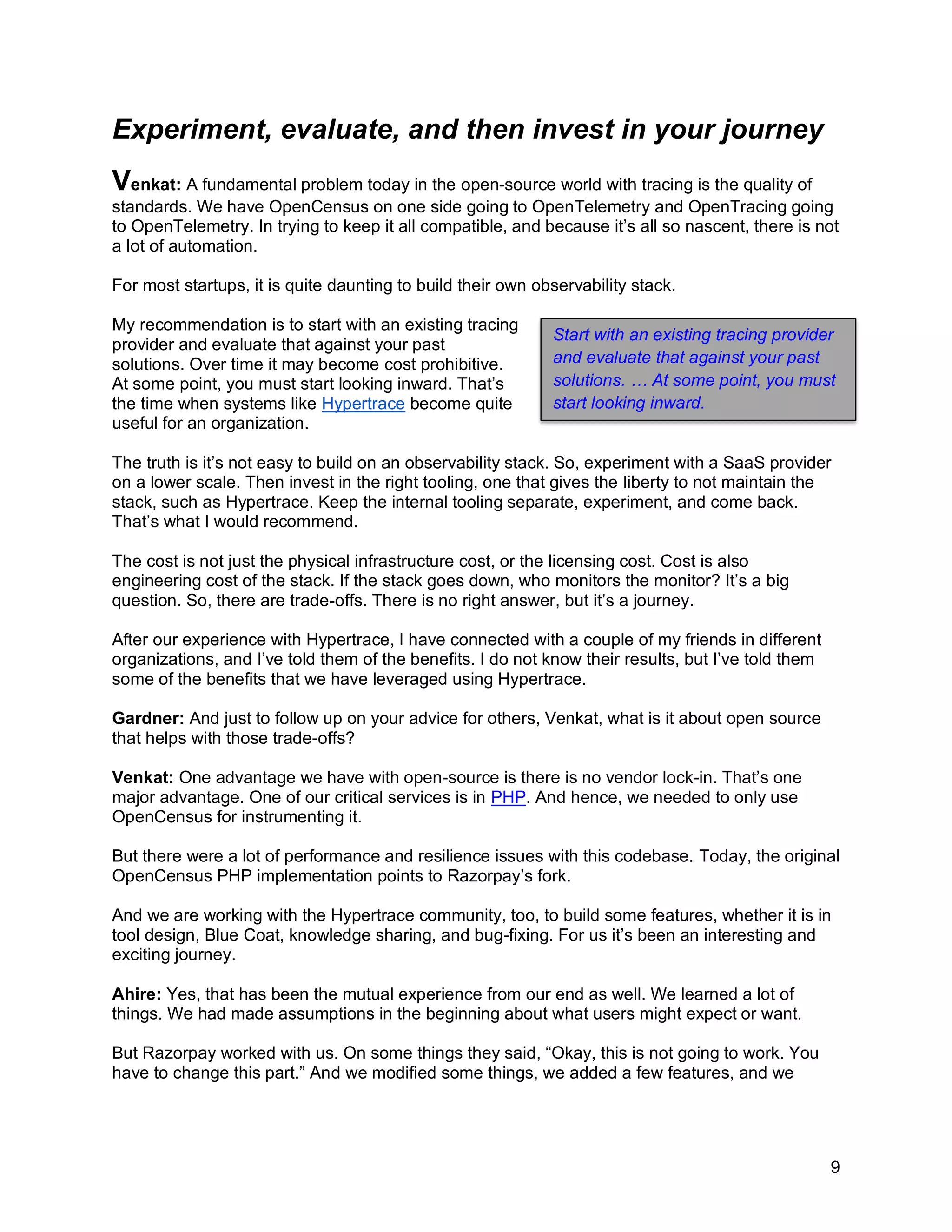 9
Experiment, evaluate, and then invest in your journey
Venkat: A fundamental problem today in the open-source world with tracing is the quality of
standards. We have OpenCensus on one side going to OpenTelemetry and OpenTracing going
to OpenTelemetry. In trying to keep it all compatible, and because it’s all so nascent, there is not
a lot of automation.
For most startups, it is quite daunting to build their own observability stack.
My recommendation is to start with an existing tracing
provider and evaluate that against your past
solutions. Over time it may become cost prohibitive.
At some point, you must start looking inward. That’s
the time when systems like Hypertrace become quite
useful for an organization.
The truth is it’s not easy to build on an observability stack. So, experiment with a SaaS provider
on a lower scale. Then invest in the right tooling, one that gives the liberty to not maintain the
stack, such as Hypertrace. Keep the internal tooling separate, experiment, and come back.
That’s what I would recommend.
The cost is not just the physical infrastructure cost, or the licensing cost. Cost is also
engineering cost of the stack. If the stack goes down, who monitors the monitor? It’s a big
question. So, there are trade-offs. There is no right answer, but it’s a journey.
After our experience with Hypertrace, I have connected with a couple of my friends in different
organizations, and I’ve told them of the benefits. I do not know their results, but I’ve told them
some of the benefits that we have leveraged using Hypertrace.
Gardner: And just to follow up on your advice for others, Venkat, what is it about open source
that helps with those trade-offs?
Venkat: One advantage we have with open-source is there is no vendor lock-in. That’s one
major advantage. One of our critical services is in PHP. And hence, we needed to only use
OpenCensus for instrumenting it.
But there were a lot of performance and resilience issues with this codebase. Today, the original
OpenCensus PHP implementation points to Razorpay’s fork.
And we are working with the Hypertrace community, too, to build some features, whether it is in
tool design, Blue Coat, knowledge sharing, and bug-fixing. For us it’s been an interesting and
exciting journey.
Ahire: Yes, that has been the mutual experience from our end as well. We learned a lot of
things. We had made assumptions in the beginning about what users might expect or want.
But Razorpay worked with us. On some things they said, “Okay, this is not going to work. You
have to change this part.” And we modified some things, we added a few features, and we
Start with an existing tracing provider
and evaluate that against your past
solutions. … At some point, you must
start looking inward.
 