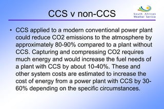 CCS v non-CCS
• CCS applied to a modern conventional power plant
could reduce CO2 emissions to the atmosphere by
approximately 80-90% compared to a plant without
CCS. Capturing and compressing CO2 requires
much energy and would increase the fuel needs of
a plant with CCS by about 10-40%. These and
other system costs are estimated to increase the
cost of energy from a power plant with CCS by 30-
60% depending on the specific circumstances.
 