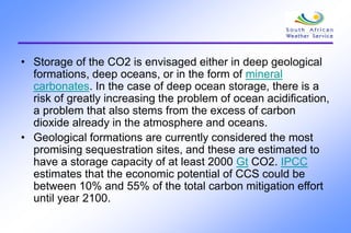 • Storage of the CO2 is envisaged either in deep geological
formations, deep oceans, or in the form of mineral
carbonates. In the case of deep ocean storage, there is a
risk of greatly increasing the problem of ocean acidification,
a problem that also stems from the excess of carbon
dioxide already in the atmosphere and oceans.
• Geological formations are currently considered the most
promising sequestration sites, and these are estimated to
have a storage capacity of at least 2000 Gt CO2. IPCC
estimates that the economic potential of CCS could be
between 10% and 55% of the total carbon mitigation effort
until year 2100.
 