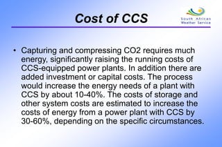 Cost of CCS
• Capturing and compressing CO2 requires much
energy, significantly raising the running costs of
CCS-equipped power plants. In addition there are
added investment or capital costs. The process
would increase the energy needs of a plant with
CCS by about 10-40%. The costs of storage and
other system costs are estimated to increase the
costs of energy from a power plant with CCS by
30-60%, depending on the specific circumstances.
 