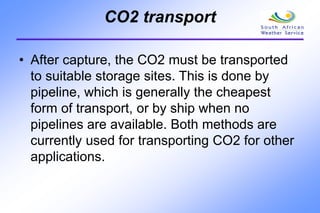 CO2 transport
• After capture, the CO2 must be transported
to suitable storage sites. This is done by
pipeline, which is generally the cheapest
form of transport, or by ship when no
pipelines are available. Both methods are
currently used for transporting CO2 for other
applications.
 