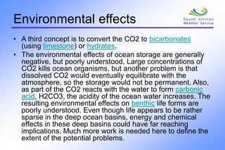 Environmental effects
• A third concept is to convert the CO2 to bicarbonates
(using limestone) or hydrates.
• The environmental effects of ocean storage are generally
negative, but poorly understood. Large concentrations of
CO2 kills ocean organisms, but another problem is that
dissolved CO2 would eventually equilibrate with the
atmosphere, so the storage would not be permanent. Also,
as part of the CO2 reacts with the water to form carbonic
acid, H2CO3, the acidity of the ocean water increases. The
resulting environmental effects on benthic life forms are
poorly understood. Even though life appears to be rather
sparse in the deep ocean basins, energy and chemical
effects in these deep basins could have far reaching
implications. Much more work is needed here to define the
extent of the potential problems.
 