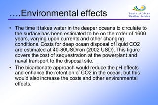 ….Environmental effects
• The time it takes water in the deeper oceans to circulate to
the surface has been estimated to be on the order of 1600
years, varying upon currents and other changing
conditions. Costs for deep ocean disposal of liquid CO2
are estimated at 40-80USD/ton (2002 USD). This figure
covers the cost of sequestration at the powerplant and
naval transport to the disposal site.
• The bicarbonate approach would reduce the pH effects
and enhance the retention of CO2 in the ocean, but this
would also increase the costs and other environmental
effects.
 