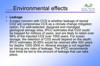 ….Environmental effects
• Leakage
• A major concern with CCS is whether leakage of stored
CO2 will compromise CCS as a climate change mitigation
option. For well-selected, designed and managed
geological storage sites, IPCC estimates that CO2 could
be trapped for millions of years, and are likely to retain over
99% of the injected CO2 over 1000 years. For ocean
storage, the retention of CO2 would depend on the depth;
IPCC estimates 30-85% would be retained after 500 years
for depths 1000-3000 m. Mineral storage is not regarded
as having any risks of leakage. The IPCC recommends
that limits be set to the amount of leakage that can take
place.
 