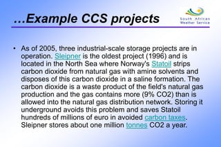 …Example CCS projects
• As of 2005, three industrial-scale storage projects are in
operation. Sleipner is the oldest project (1996) and is
located in the North Sea where Norway's Statoil strips
carbon dioxide from natural gas with amine solvents and
disposes of this carbon dioxide in a saline formation. The
carbon dioxide is a waste product of the field's natural gas
production and the gas contains more (9% CO2) than is
allowed into the natural gas distribution network. Storing it
underground avoids this problem and saves Statoil
hundreds of millions of euro in avoided carbon taxes.
Sleipner stores about one million tonnes CO2 a year.
 