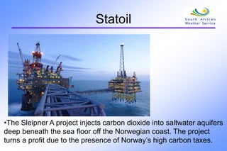 Statoil
•The Sleipner A project injects carbon dioxide into saltwater aquifers
deep beneath the sea floor off the Norwegian coast. The project
turns a profit due to the presence of Norway’s high carbon taxes.
 