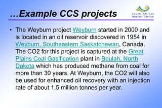 …Example CCS projects
• The Weyburn project Weyburn started in 2000 and
is located in an oil reservoir discovered in 1954 in
Weyburn, Southeastern Saskatchewan, Canada.
The CO2 for this project is captured at the Great
Plains Coal Gasification plant in Beulah, North
Dakota which has produced methane from coal for
more than 30 years. At Weyburn, the CO2 will also
be used for enhanced oil recovery with an injection
rate of about 1.5 million tonnes per year.
 