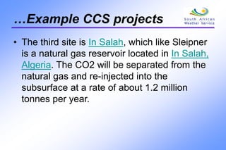 …Example CCS projects
• The third site is In Salah, which like Sleipner
is a natural gas reservoir located in In Salah,
Algeria. The CO2 will be separated from the
natural gas and re-injected into the
subsurface at a rate of about 1.2 million
tonnes per year.
 