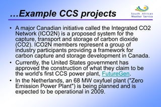 …Example CCS projects
• A major Canadian initiative called the Integrated CO2
Network (ICO2N) is a proposed system for the
capture, transport and storage of carbon dioxide
(CO2). ICO2N members represent a group of
industry participants providing a framework for
carbon capture and storage development in Canada.
• Currently, the United States government has
approved the construction of what they claim to be
the world's first CCS power plant, FutureGen.
• In the Netherlands, an 68 MW oxyfuel plant ("Zero
Emission Power Plant") is being planned and is
expected to be operational in 2009.
 