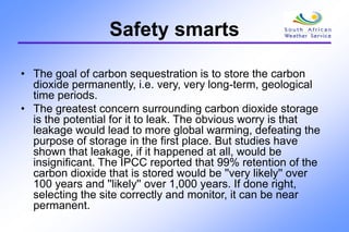 Safety smarts
• The goal of carbon sequestration is to store the carbon
dioxide permanently, i.e. very, very long-term, geological
time periods.
• The greatest concern surrounding carbon dioxide storage
is the potential for it to leak. The obvious worry is that
leakage would lead to more global warming, defeating the
purpose of storage in the first place. But studies have
shown that leakage, if it happened at all, would be
insignificant. The IPCC reported that 99% retention of the
carbon dioxide that is stored would be ''very likely'' over
100 years and ''likely'' over 1,000 years. If done right,
selecting the site correctly and monitor, it can be near
permanent.
 