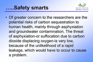 …..Safety smarts
• Of greater concern to the researchers are the
potential risks of carbon sequestration to
human health, mainly through asphyxiation
and groundwater contamination. The threat
of asphyxiation-or suffocation due to carbon
dioxide displacing oxygen-is very low,
because of the unlikelihood of a rapid
leakage, which would have to occur to cause
a problem.
 