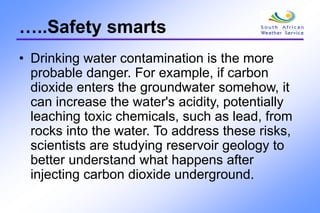 …..Safety smarts
• Drinking water contamination is the more
probable danger. For example, if carbon
dioxide enters the groundwater somehow, it
can increase the water's acidity, potentially
leaching toxic chemicals, such as lead, from
rocks into the water. To address these risks,
scientists are studying reservoir geology to
better understand what happens after
injecting carbon dioxide underground.
 