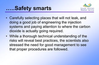 …..Safety smarts
• Carefully selecting places that will not leak, and
doing a good job of engineering the injection
systems and paying attention to where the carbon
dioxide is actually going required.
• While a thorough technical understanding of the
risks will reveal best practices, the scientists also
stressed the need for good management to see
that proper procedures are followed.
 
