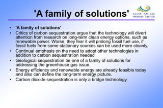 'A family of solutions'
• 'A family of solutions'
• Critics of carbon sequestration argue that the technology will divert
attention from research on long-term clean energy options, such as
renewable power. Worse, they fear it will prolong fossil fuel use, if
fossil fuels from some stationary sources can be used more cleanly.
• Continual emphasis on the need to adopt other technologies in
addition to carbon sequestration needed
• Geological sequestration be one of a family of solutions for
addressing the greenhouse gas issue.
• Energy efficiency and renewable energy are already feasible today
and also can define the long-term energy picture.
• Carbon dioxide sequestration is only a bridge technology.
 