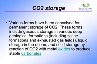 CO2 storage
• Various forms have been conceived for
permanent storage of CO2. These forms
include gaseous storage in various deep
geological formations (including saline
formations and exhausted gas fields), liquid
storage in the ocean, and solid storage by
reaction of CO2 with metal oxides to produce
stable carbonates
 