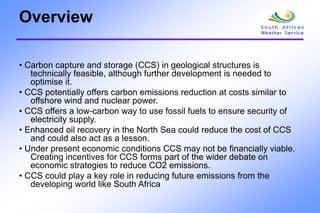 Overview
• Carbon capture and storage (CCS) in geological structures is
technically feasible, although further development is needed to
optimise it.
• CCS potentially offers carbon emissions reduction at costs similar to
offshore wind and nuclear power.
• CCS offers a low-carbon way to use fossil fuels to ensure security of
electricity supply.
• Enhanced oil recovery in the North Sea could reduce the cost of CCS
and could also act as a lesson.
• Under present economic conditions CCS may not be financially viable.
Creating incentives for CCS forms part of the wider debate on
economic strategies to reduce CO2 emissions.
• CCS could play a key role in reducing future emissions from the
developing world like South Africa
 