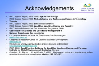 Acknowledgements
• IPCC Special Report, 2005: CO2 Capture and Storage
• IPCC Special Report, 2000: Methodological and Technological Issues in Technology
• Transfer
• IPCC Special Report, 2000: Emissions Scenarios
• IPCC Special Report, 2000: Land Use, Land Use Change and Forestry
• IPCC National Greenhouse Gas Inventories Programme, 2000
• Good Practice Guidance and Uncertainty Management in
• National Greenhouse Gas Inventories
• Cooperative Research Centre for Greenhouse Gas Technologies
www.co2crc.com.au
• Cooperative Research Centre for Coal in Sustainable Development
www.ccsd.biz
• International Energy Agency (Carbon Dioxide Capture and Storage)
www.co2captureandstorage.info
• IPCC, 2003: Good Practice Guidance for Land Use, Land-use Change, and Forestry.
Institute for Global Environmental Strategies, Havana.
• Oremland, R., Marsh, L. M. and Polein, S. (1982). Methane production and simultaneous sulfate
reduction in anoxic marsh sediments. Nature, 296, 143-145.
 