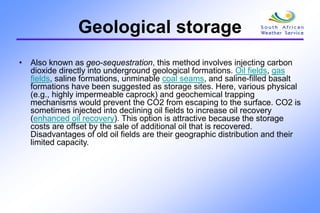 Geological storage
• Also known as geo-sequestration, this method involves injecting carbon
dioxide directly into underground geological formations. Oil fields, gas
fields, saline formations, unminable coal seams, and saline-filled basalt
formations have been suggested as storage sites. Here, various physical
(e.g., highly impermeable caprock) and geochemical trapping
mechanisms would prevent the CO2 from escaping to the surface. CO2 is
sometimes injected into declining oil fields to increase oil recovery
(enhanced oil recovery). This option is attractive because the storage
costs are offset by the sale of additional oil that is recovered.
Disadvantages of old oil fields are their geographic distribution and their
limited capacity.
 