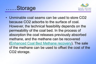 ……Storage
• Unminable coal seams can be used to store CO2
because CO2 adsorbs to the surface of coal.
However, the technical feasibility depends on the
permeability of the coal bed. In the process of
absorption the coal releases previously absorbed
methane, and the methane can be recovered
(Enhanced Coal Bed Methane recovery). The sale
of the methane can be used to offset the cost of the
CO2 storage.
 