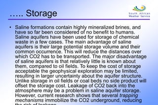 ….. Storage
• Saline formations contain highly mineralized brines, and
have so far been considered of no benefit to humans.
Saline aquifers have been used for storage of chemical
waste in a few cases. The main advantage of saline
aquifers is their large potential storage volume and their
common occurrence. This will reduce the distances over
which CO2 has to be transported. The major disadvantage
of saline aquifers is that relatively little is known about
them, compared to oil fields. To keep the cost of storage
acceptable the geophysical exploration may be limited,
resulting in larger uncertainty about the aquifer structure.
Unlike storage in oil fields or coal beds no side product will
offset the storage cost. Leakage of CO2 back into the
atmosphere may be a problem in saline aquifer storage.
However, current research shows that several trapping
mechanisms immobilize the CO2 underground, reducing
 