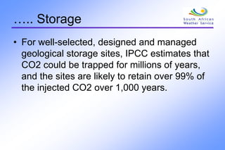 ….. Storage
• For well-selected, designed and managed
geological storage sites, IPCC estimates that
CO2 could be trapped for millions of years,
and the sites are likely to retain over 99% of
the injected CO2 over 1,000 years.
 