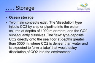 ….. Storage
• Ocean storage
• Two main concepts exist. The 'dissolution' type
injects CO2 by ship or pipeline into the water
column at depths of 1000 m or more, and the CO2
subsequently dissolves. The 'lake' type deposits
CO2 directly onto the sea floor at depths greater
than 3000 m, where CO2 is denser than water and
is expected to form a 'lake' that would delay
dissolution of CO2 into the environment.
 