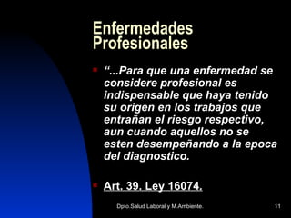 Enfermedades Profesionales “ ...Para que una enfermedad se considere profesional es indispensable que haya tenido su origen en los trabajos que entrañan el riesgo respectivo, aun cuando aquellos no se esten desempeñando a la epoca del diagnostico. Art. 39. Ley 16074 . 