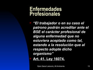 Enfermedades Profesionales “ El trabajador o en su caso el patrono podrán acreditar ante el BSE el carácter profesional de alguna enfermedad que no estuviera aceptada como tal, estando a la resolución que al respecto adopte dicho organismo” Art. 41. Ley 16074 . 