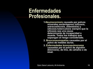 Enfermedades Profesionales. 1- Neumoconiosis  causada por polvos minerales esclerógenos (silicosis, antracosilicosis, asbestosis) y silicosis-tuberculosis siempre que la silicosis sea una causa determinante de incapacidad o muerte. Todos los trabajos que expongan al riesgo considerado. 2.  Bronconeumopatías  causadas por el polvo de metales duros. 3.  Enfermedades broncopulmonares  causadas por el polvo de algodón (bisinosis), de lino, de cáñamo o de sisal. 