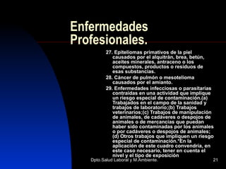 Enfermedades Profesionales. 27. Epiteliomas primativos de la piel causados por el alquitrán, brea, betún, aceites minerales, antraceno o los compuestos, productos o residuos de esas substancias. 28. Cáncer de pulmón o mesotelioma causados por el amianto. 29. Enfermedades infecciosas o parasitarias contraídas en una actividad que implique un riesgo especial de contaminación.(a) Trabajados en el campo de la sanidad y trabajos de laboratorio;(b) Trabajos veterinarios;(c) Trabajos de manipulación de animales, de cadáveres o despojos de animales o de mercancías que puedan haber sido contaminadas por los animales o por cadáveres o despojos de animales;(d) Otros trabajos que impliquen un riesgo especial de contaminación.*En la aplicación de este cuadro convendría, en este caso necesario, tener en cuenta el nivel y el tipo de exposición  