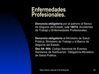 Enfermedades Profesionales. Denuncia obligatoria  por el patrono al Banco de Seguros del Estado.  Ley 16074 . Accidentes de Trabajo y Enfermedades Profesionales. Denuncia obligatoria  al Ministerio de Salud Pública, Ministerio de Trabajo y al Banco de Seguros del Estado.  Dec 64- 004 - Codigo Nacional de Eventos Sanitarios de Notificación  Obligatoria.Ministerio de Salud Publica. 