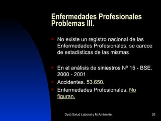 Enfermedades Profesionales Problemas III. No existe un registro nacional de las Enfermedades Profesionales, se carece de estadísticas de las mismas  En el análisis de siniestros Nª 15 - BSE. 2000 - 2001 Accidentes.  53.650. Enfermedades Profesionales.  No figuran. 