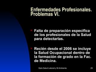 Enfermedades Profesionales. Problemas VI. Falta de preparación especifica de los profesionales de la Salud para detectarlas. Recién desde el 2006 se incluye la Salud Ocupacional dentro de la formación de grado en la Fac. de Medicina. 