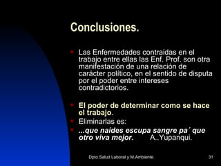 Conclusiones. Las Enfermedades contraidas en el trabajo entre ellas las Enf. Prof. son otra manifestación de una relación de carácter político, en el sentido de disputa por el poder entre intereses contradictorios. El poder de determinar como se hace el trabajo . Eliminarlas es: ...que naides escupa sangre pa´ que otro viva mejor.   A..Yupanqui. 