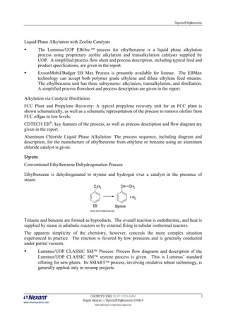 Styrene/Ethylbenzene
www.chemsystems.com
CHEMSYSTEMS PERP PROGRAM
Report Abstract – Styrene/Ethylbenzene 07/08-4
3
PERP ABSTRACTS 2009 00101.0008.4104
Liquid Phase Alkylation with Zeolite Catalysts
The Lummus/UOP EBOne™ process for ethylbenzene is a liquid phase alkylation
process using proprietary zeolite alkylation and transalkylation catalysts supplied by
UOP. A simplified process flow sheet and process description, including typical feed and
product specifications, are given in the report.
ExxonMobil/Badger EB Max Process is presently available for license. The EBMax
technology can accept both polymer grade ethylene and dilute ethylene feed streams.
The ethylbenzene unit has three subsystems: alkylation, transalkylation, and distillation.
A simplified process flowsheet and process description are given in the report.
Alkylation via Catalytic Distillation
FCC Plant and Propylene Recovery: A typical propylene recovery unit for an FCC plant is
shown schematically, as well as a schematic representation of the process to remove olefins from
FCC offgas to low levels.
CDTECH EB®
: key features of the process, as well as process description and flow diagram are
given in the report.
Aluminum Chloride Liquid Phase Alkylation: The process sequence, including diagram and
description, for the manufacture of ethylbenzene from ethylene or benzene using an aluminum
chloride catalyst is given.
Styrene
Conventional Ethylbenzene Dehydrogenation Process
Ethylbenzene is dehydrogenated to styrene and hydrogen over a catalyst in the presence of
steam:
Toluene and benzene are formed as byproducts. The overall reaction is endothermic, and heat is
supplied by steam in adiabatic reactors or by external firing in tubular isothermal reactors.
The apparent simplicity of the chemistry, however, conceals the more complex situation
experienced in practice. The reaction is favored by low pressures and is generally conducted
under partial vacuum.
Lummus/UOP CLASSIC SM™ Process: Process flow diagrams and description of the
Lummus/UOP CLASSIC SM™ styrene process is given. This is Lummus’ standard
offering for new plants. Its SMART™ process, involving oxidative reheat technology, is
generally applied only in revamp projects.
 