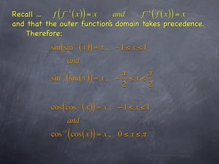 Recall ...   (
           f f ( x) = x
                   −1
                              )
                             and     f ( f ( x )) = x−1

and that the outer function’s domain takes precedence.
    Therefore:
          sin ( sin     −1
                             ( x )) = x ,    −1 ≤ x ≤1
                      and
                                  π      π
          sin ( sin ( x )) = x , − ≤ x ≤
              −1

                                  2      2

           cos ( cos     −1
                              ( x )) = x ,   −1 ≤ x ≤1
                      and
           cos   −1
                      ( cos ( x )) = x ,     0≤ x ≤π
 