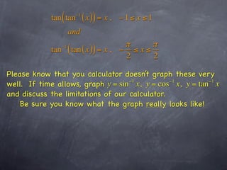 tan ( tan   −1
                             ( x )) = x ,   −1 ≤ x ≤1
                    and
                                    π      π
            tan ( tan ( x )) = x , − ≤ x ≤
               −1

                                    2      2

Please know that you calculator doesn’t graph these very
well. If time allows, graph y = sin x, y = cos x, y = tan x
                                   −1          −1        −1

and discuss the limitations of our calculator.
    Be sure you know what the graph really looks like!
 