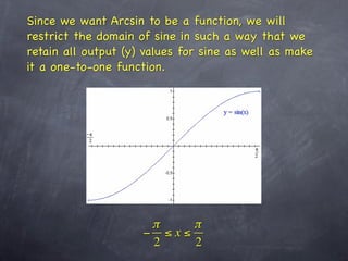 Since we want Arcsin to be a function, we will
restrict the domain of sine in such a way that we
retain all output (y) values for sine as well as make
it a one-to-one function.




                      π    π
                     − ≤x≤
                      2    2
 