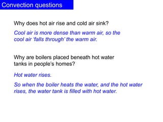 Convection questions
Why are boilers placed beneath hot water
tanks in people’s homes?
Hot water rises.
So when the boiler heats the water, and the hot water
rises, the water tank is filled with hot water.
Why does hot air rise and cold air sink?
Cool air is more dense than warm air, so the
cool air ‘falls through’ the warm air.
 