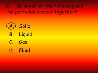 2. In which of the following are
the particles closest together?
A. Solid
B. Liquid
C. Gas
D. Fluid
 