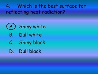 4. Which is the best surface for
reflecting heat radiation?
A. Shiny white
B. Dull white
C. Shiny black
D. Dull black
 