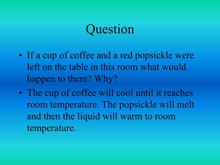 Question
• If a cup of coffee and a red popsickle were
left on the table in this room what would
happen to them? Why?
• The cup of coffee will cool until it reaches
room temperature. The popsickle will melt
and then the liquid will warm to room
temperature.
 