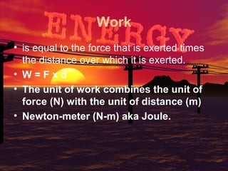 Work
• is equal to the force that is exerted times
the distance over which it is exerted.
• W=Fxd
• The unit of work combines the unit of
force (N) with the unit of distance (m)
• Newton-meter (N-m) aka Joule.

 