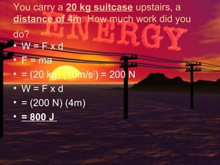 You carry a 20 kg suitcase upstairs, a
distance of 4m. How much work did you
do?
• W=Fxd
• F = ma
• = (20 kg) (10m/s2) = 200 N
• W=Fxd
• = (200 N) (4m)
• = 800 J

 