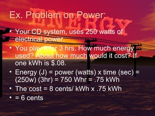 Ex. Problem on Power:
• Your CD system, uses 250 watts of
electrical power.
• You play it for 3 hrs. How much energy
used? About how much would it cost? If
one kWh is $.08.
• Energy (J) = power (watts) x time (sec) =
(250w) (3hr) = 750 Whr = .75 kWh
• The cost = 8 cents/ kWh x .75 kWh
• = 6 cents

 