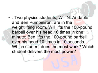 Power = work / time
• . Two physics students, Will N. Andable
and Ben Pumpiniron, are in the
weightlifting room. Will lifts the 100-pound
barbell over his head 10 times in one
minute; Ben lifts the 100-pound barbell
over his head 10 times in 10 seconds.
Which student does the most work? Which
student delivers the most power?

 