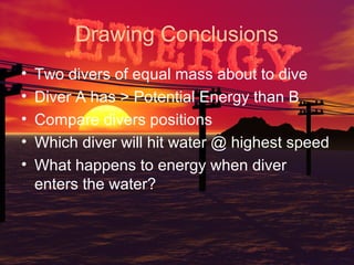 Drawing Conclusions
•
•
•
•
•

Two divers of equal mass about to dive
Diver A has > Potential Energy than B
Compare divers positions
Which diver will hit water @ highest speed
What happens to energy when diver
enters the water?

 