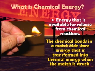 What is Chemical Energy?
o Energy that is

available for release
from chemical
reactions.
The chemical bonds in
a matchstick store
energy that is
transformed into
thermal energy when
the match is struck.

 