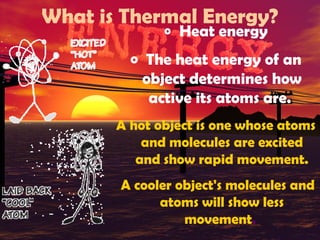 What is Thermal Energy?
o

Heat energy

o The heat energy of an

object determines how
active its atoms are.
A hot object is one whose atoms
and molecules are excited
and show rapid movement.
A cooler object's molecules and
atoms will show less
movement.

 
